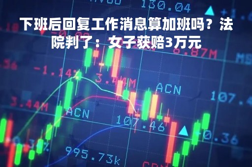 下班后回复工作消息算加班吗？法院判了：女子获赔3万元