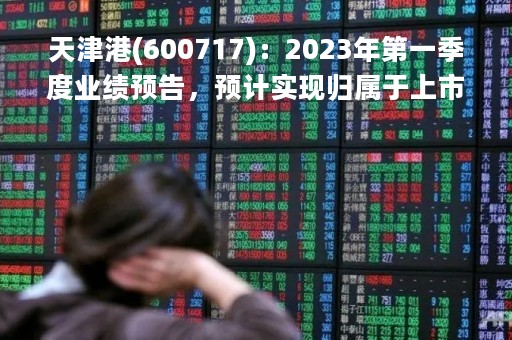 天津港(600717)：2023年第一季度业绩预告，预计实现归属于上市公司股东净利润为2.50亿元至2.90亿元，同比增加92.12%至122.86%