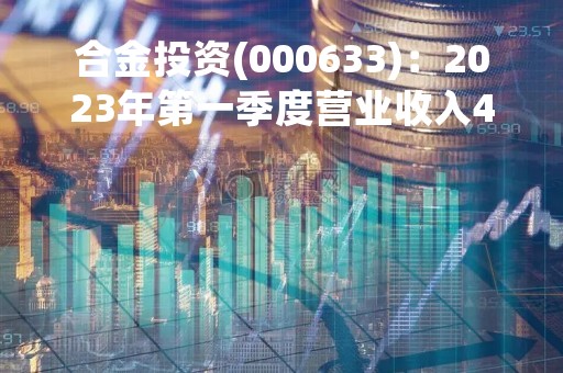 合金投资(000633)：2023年第一季度营业收入4671.83万元，与上期同比减少1.16%