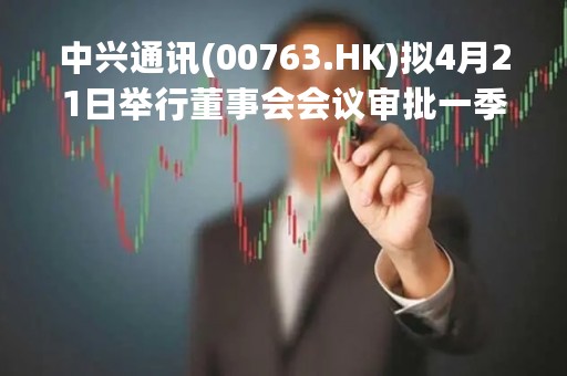 中兴通讯(00763.HK)拟4月21日举行董事会会议审批一季度业绩