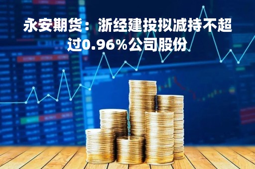 永安期货：浙经建投拟减持不超过0.96%公司股份