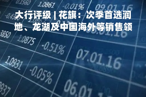 大行评级 | 花旗：次季首选润地、龙湖及中国海外等销售领先者