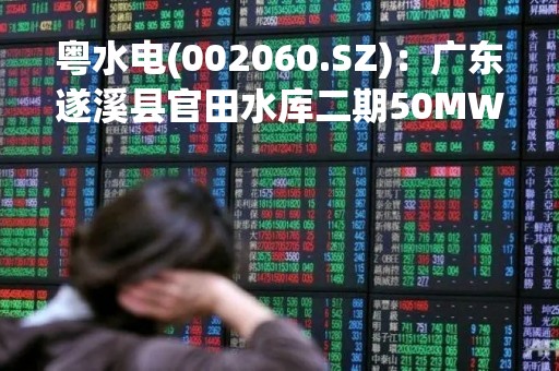 粤水电(002060.SZ)：广东遂溪县官田水库二期50MWp光伏发电项目全部并网发电