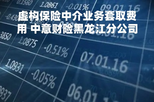 虚构保险中介业务套取费用 中意财险黑龙江分公司被罚6万元