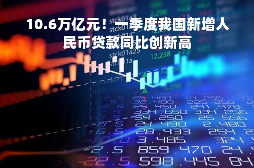 10.6万亿元！一季度我国新增人民币贷款同比创新高