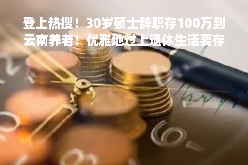 登上热搜！30岁硕士辞职存100万到云南养老！优雅地过上退休生活要存多少钱？