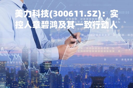 美力科技(300611.SZ)：实控人章碧鸿及其一致行动人减持期届满 已减持合计1.84%股份