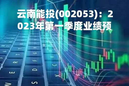 云南能投(002053)：2023年第一季度业绩预告，预计实现归属于上市公司股东净利润为盈利1.68亿元-1.85亿元，同比增长30.65%-43.87%