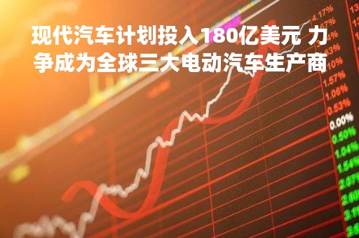 现代汽车计划投入180亿美元 力争成为全球三大电动汽车生产商之一
