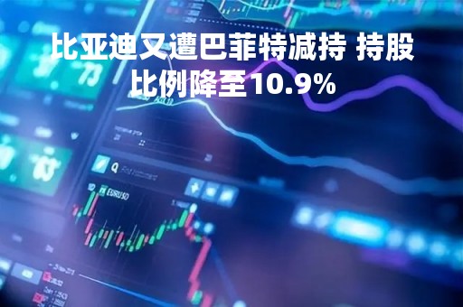 比亚迪又遭巴菲特减持 持股比例降至10.9%