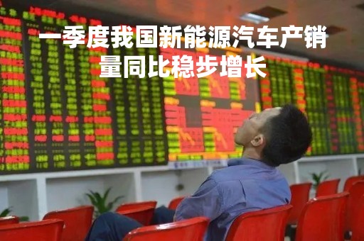 一季度我国新能源汽车产销量同比稳步增长