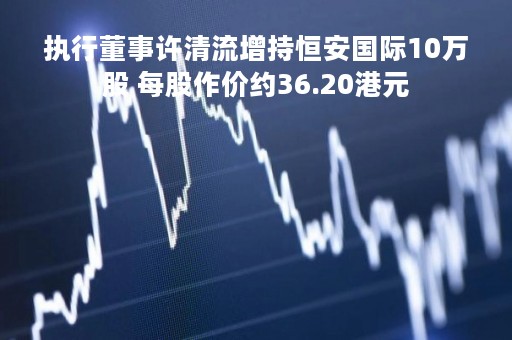 执行董事许清流增持恒安国际10万股 每股作价约36.20港元