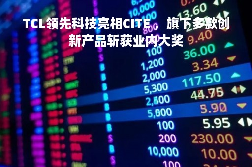 TCL领先科技亮相CITE ，旗下多款创新产品斩获业内大奖