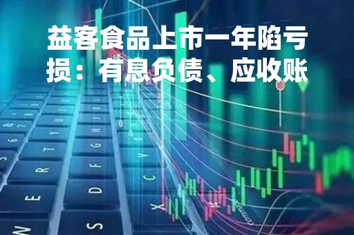 益客食品上市一年陷亏损：有息负债、应收账款、存货猛增 财务不断恶化