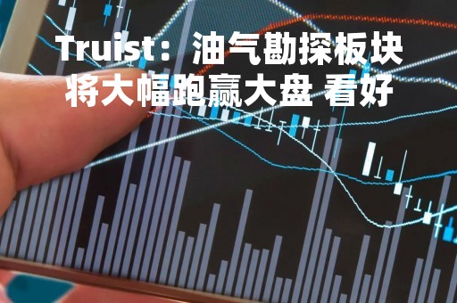 Truist：油气勘探板块将大幅跑赢大盘 看好康菲石油、西方石油