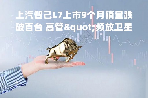 上汽智己L7上市9个月销量跌破百台 高管"频放卫星"警惕LS7重蹈覆辙