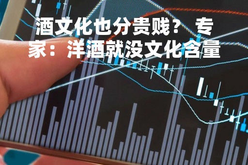 酒文化也分贵贱？ 专家：洋酒就没文化含量，中国酒文化才叫源远流长