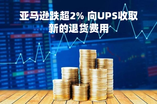 亚马逊跌超2% 向UPS收取新的退货费用