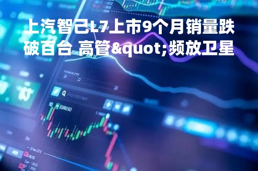 上汽智己L7上市9个月销量跌破百台 高管"频放卫星"警惕LS7重蹈覆辙