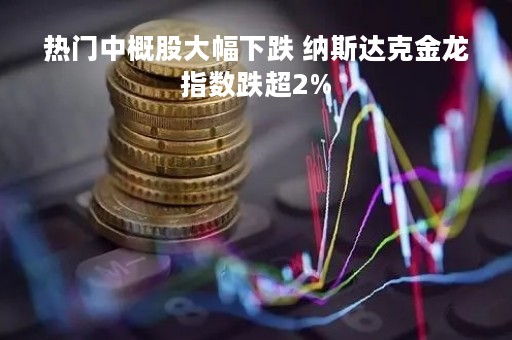 热门中概股大幅下跌 纳斯达克金龙指数跌超2%