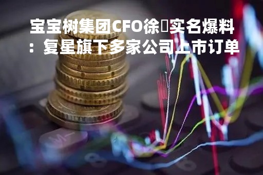宝宝树集团CFO徐翀实名爆料：复星旗下多家公司上市订单造假