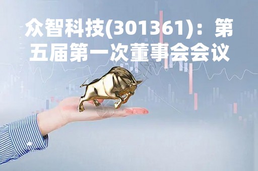 众智科技(301361)：第五届第一次董事会会议决议，审议《关于选举董事长的议案》等多项议案