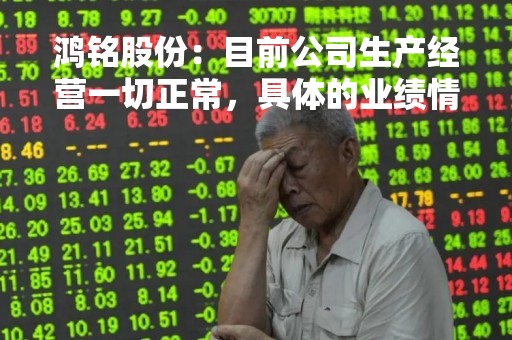 鸿铭股份：目前公司生产经营一切正常，具体的业绩情况，详见公司的定期报告，谢谢