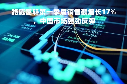 路威酩轩第一季度销售额增长17%，中国市场强劲反弹