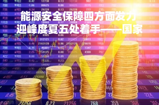 能源安全保障四方面发力 迎峰度夏五处着手――国家能源局详解今年能源安全保障工作