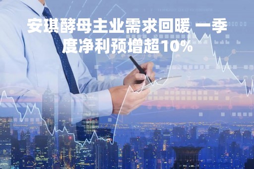 安琪酵母主业需求回暖 一季度净利预增超10%