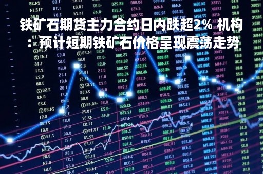 铁矿石期货主力合约日内跌超2% 机构：预计短期铁矿石价格呈现震荡走势