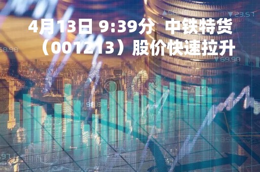 4月13日 9:39分 中铁特货(001213)股价快速拉升