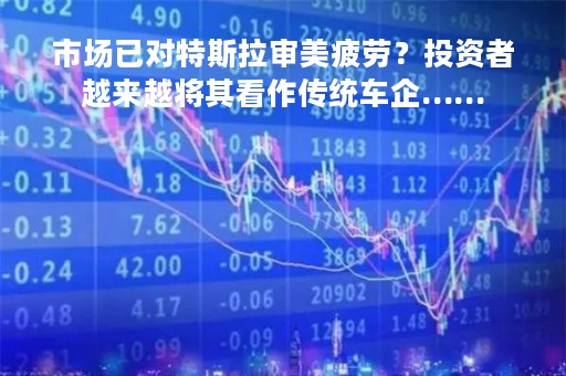 市场已对特斯拉审美疲劳？投资者越来越将其看作传统车企……