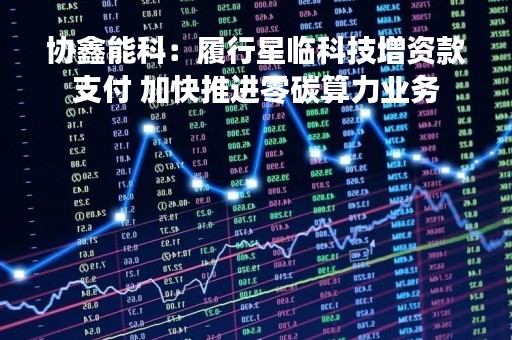 协鑫能科：履行星临科技增资款支付 加快推进零碳算力业务