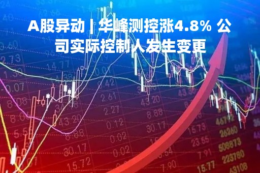 A股异动 | 华峰测控涨4.8% 公司实际控制人发生变更