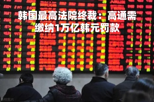韩国最高法院终裁：高通需缴纳1万亿韩元罚款