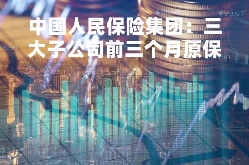 中国人民保险集团：三大子公司前三个月原保险保费收入合计2497.34亿元 同比增长7.47%