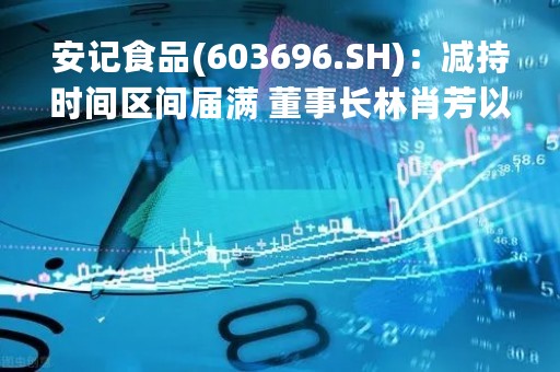 安记食品(603696.SH):减持时间区间届满 董事长林肖芳以大宗交易减持1.99%股份 安记食品(603696.SH):减持时间区间届满 董事长林肖芳以大宗交易减持1.99%股份