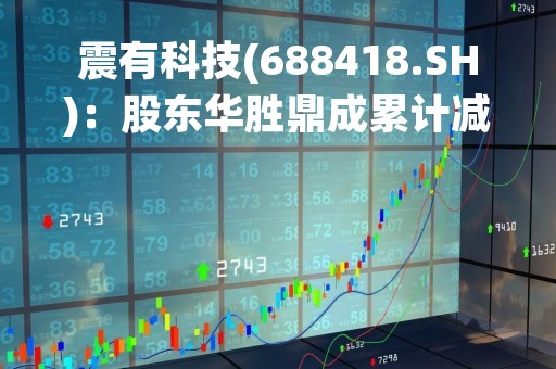 震有科技(688418.SH)：股东华胜鼎成累计减持1.29%股份