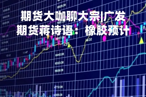 期货大咖聊大宗|广发期货蒋诗语：橡胶预计短期内依然偏空运行，长线看估值低位