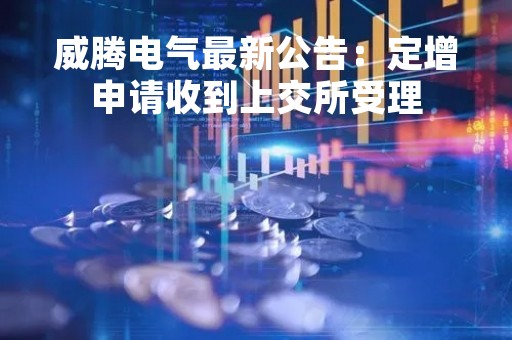威腾电气最新公告：定增申请收到上交所受理