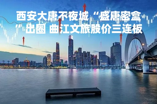 西安大唐不夜城“盛唐密盒”出圈 曲江文旅股价三连板