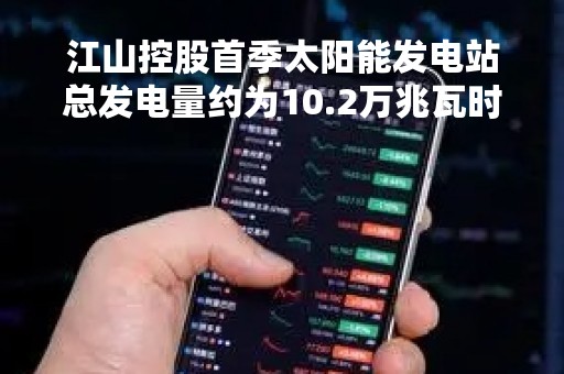 江山控股首季太阳能发电站总发电量约为10.2万兆瓦时