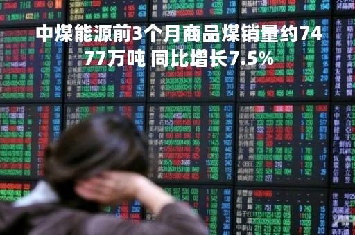 中煤能源前3个月商品煤销量约7477万吨 同比增长7.5%