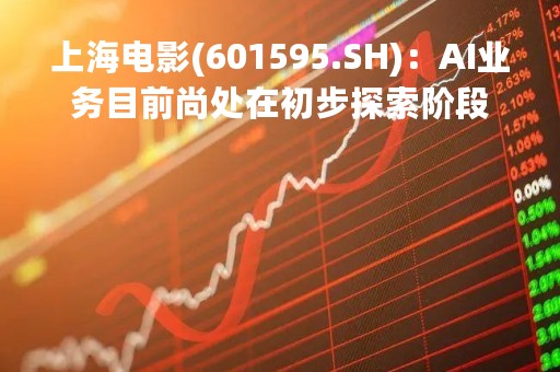 上海电影(601595.SH)：AI业务目前尚处在初步探索阶段