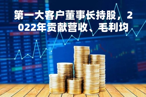 第一大客户董事长持股，2022年贡献营收、毛利均超50%，这公司创业板IPO