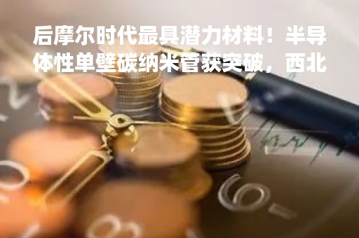 后摩尔时代最具潜力材料！半导体性单壁碳纳米管获突破，西北工大实现高产高纯制备技术（附股）