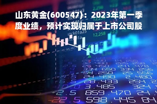 山东黄金(600547)：2023年第一季度业绩，预计实现归属于上市公司股东净利润为4亿元至4.50亿元，同比增加27%到43%
