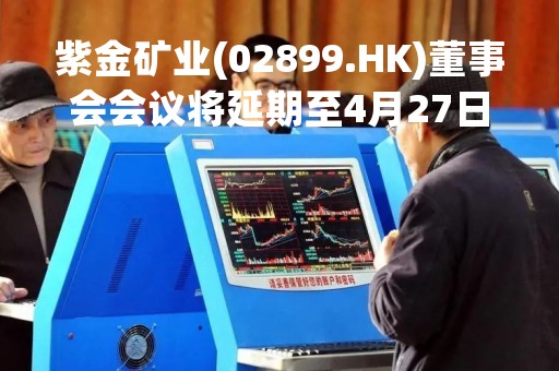 紫金矿业(02899.HK)董事会会议将延期至4月27日举行 紫金矿业(02899.HK)董事会会议将延期至4月27日举行