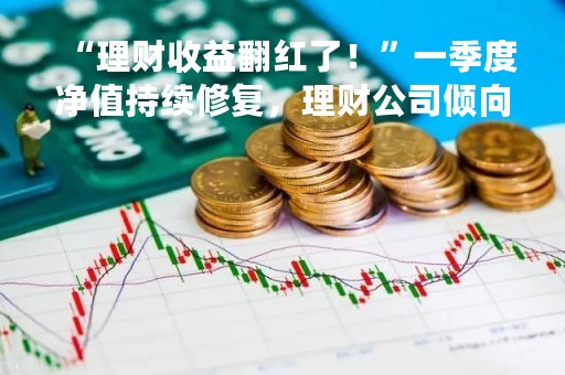 “理财收益翻红了！”一季度净值持续修复，理财公司倾向于稳健风格